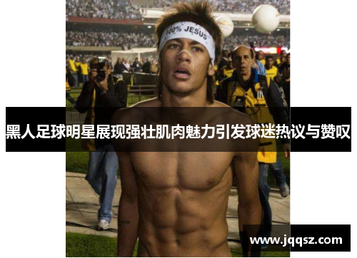 黑人足球明星展现强壮肌肉魅力引发球迷热议与赞叹