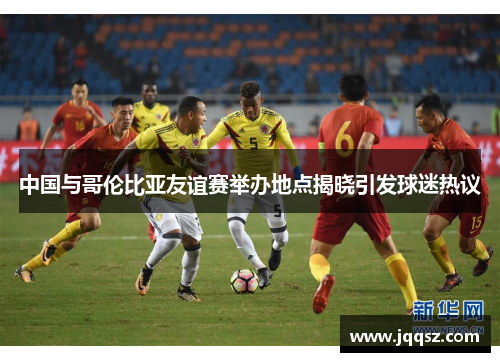 中国与哥伦比亚友谊赛举办地点揭晓引发球迷热议